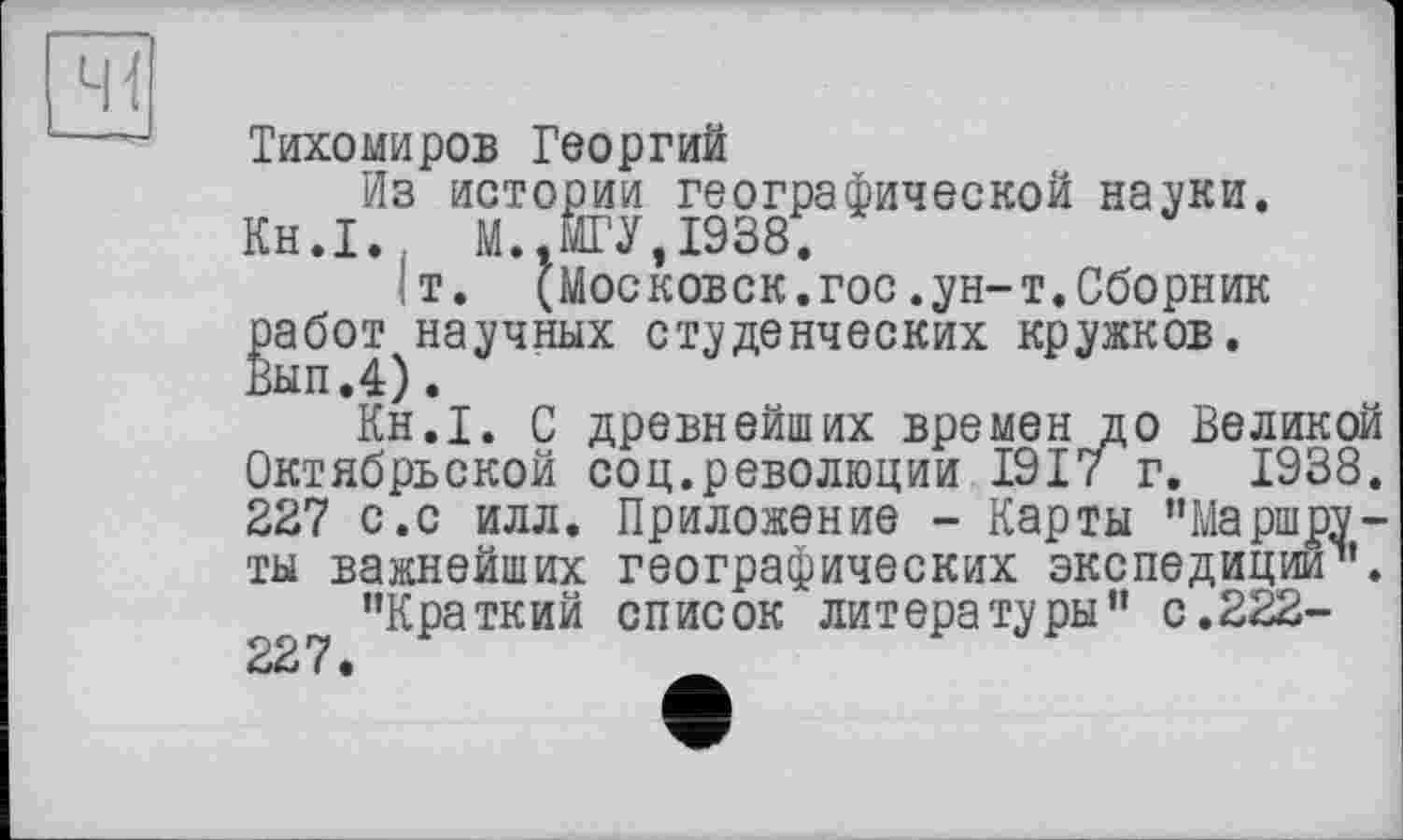 ﻿41
Тихомиров Георгий
Из истории географической науки.
Кн.1. М..МГУ,1938,
1т. (Московск.гос.ун-т.Сборник работ научных студенческих кружков. Вып.4).
Кн.1. С древнейших времен до Великой Октябрьской соц.революции 1917 г. 1938. 227 с.с илл. Приложение - Карты ’’Маршруты важнейших географических экспедиции”.
’’Краткий список литературы’’ с.222-227 •